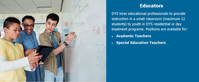 Educators. DYS hires educational professionals to provide instruction in a small classroom (maximum 12 students) to youth in DYS residential or day treatment programs. Positions are available for: Academic Teachers and Special Education Teachers