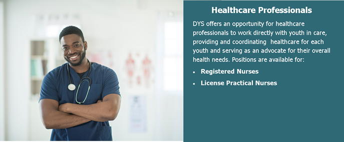 Healthcare Professionals. DYS offers an opportunity for healthcare professionals to work diretly with youth in care, providing and coordinating healthcare for each youth and serving as an advocate for their overall health needs. Positions are available for: Registered Nurses, License Practical Nurses.
